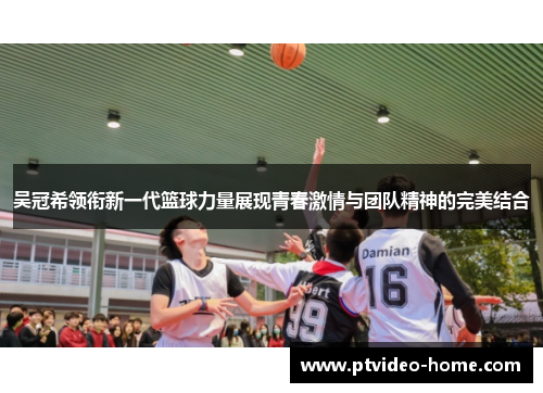 吴冠希领衔新一代篮球力量展现青春激情与团队精神的完美结合