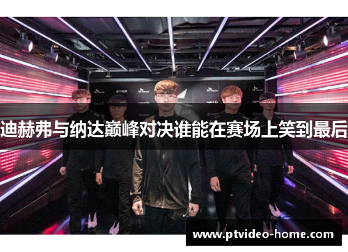 迪赫弗与纳达巅峰对决谁能在赛场上笑到最后