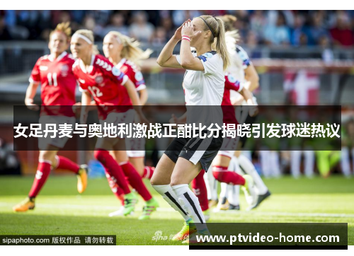 女足丹麦与奥地利激战正酣比分揭晓引发球迷热议