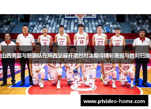 山西男篮与新疆队在陕西站展开激烈对决期待精彩表现与胜利归属